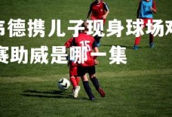 V体育官方app-韦德携儿子现身球场观赛助威，韦德携儿子现身球场观赛助威是哪一集